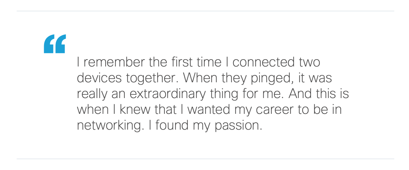 I remember the first time I connected two devices together. When they pinged, it was really an extraordinary thing for me. And this is when I knew that I wanted my career to be in networking. I found my passion.