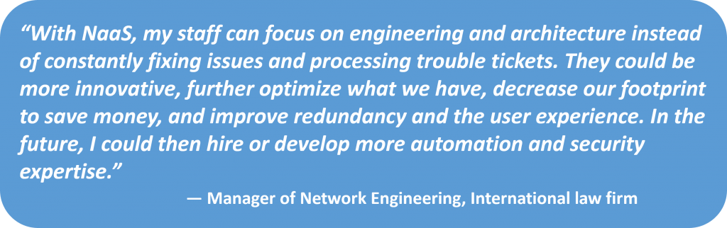 With Naas, my staff can focus on engineering and architecture instead of constantly fixing issues a processing trouble tickets.... Manager of Network Engineering @ international law firm