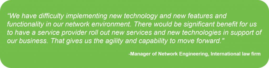 "We have difficulty implementing new technology abd new features and functionality in our network environment. There would be significant benefit for us to have a service provider roll out new services and new technologies in support of our business. That gives us the agility and capacity to move forward." -- Manager of Network Engineering, International law firm