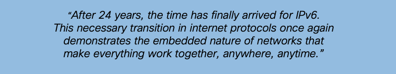 “After 24 years, the time has finally arrived for IPv6. This necessary transition in internet protocols once again demonstrates the embedded nature of networks that make everything work together, anywhere, anytime.”