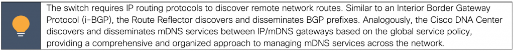 The switch requires IP routing protocols to discover remote network routes. Similar to an Interior Border Gateway Protocol (i-BGP), the Route Reflector discovers and disseminates BGP prefixes. Analogously, the Cisco DNA Center discovers and disseminates mDNS services between IP/mDNS gateways based on the global service policy, providing a comprehensive and organized approach to managing mDNS services across the network.