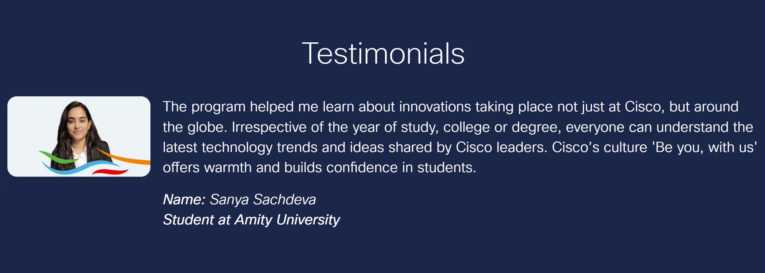 Image with a photo of Sanya and text as follows, "Testimonials The program helped me learn about innovations taking place not just at Cisco, but around the globe. Irrespective of the year of study, college or degree, everyone can understand the latest technology trends and ideas shared by Cisco leaders. Cisco's culture 'Be you, with us' offers warmth and builds confidence in students. Name: Sanya Sachdeva Student at Amity University."