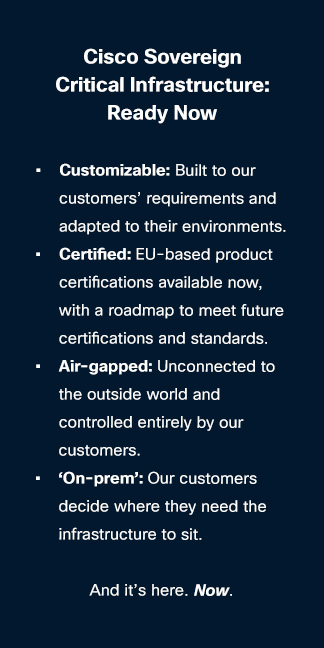 Text: Cisco Sovereign Critical Infrastructure:Ready Now  Customizable: Built to our customers’ requirements and adapted to their environments. Certified: EU-based product certifications available now, with a roadmap to meet future certifications and standards. Air-gapped: Unconnected to the outside world and controlled entirely by our customers. ‘On-prem’: Our customers decide where they need the infrastructure to sit.   And it’s here. Now. 